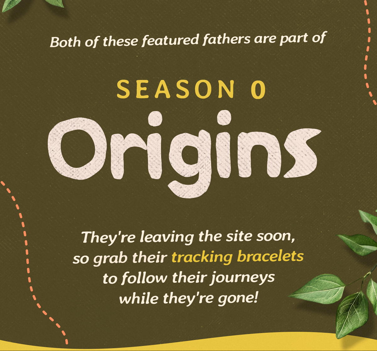 Season 0: Origins features some of the most remarkable animal fathers on the planet. They are both leaving the site soon, so shop a tracking bracelet now and follow them long after they leave.