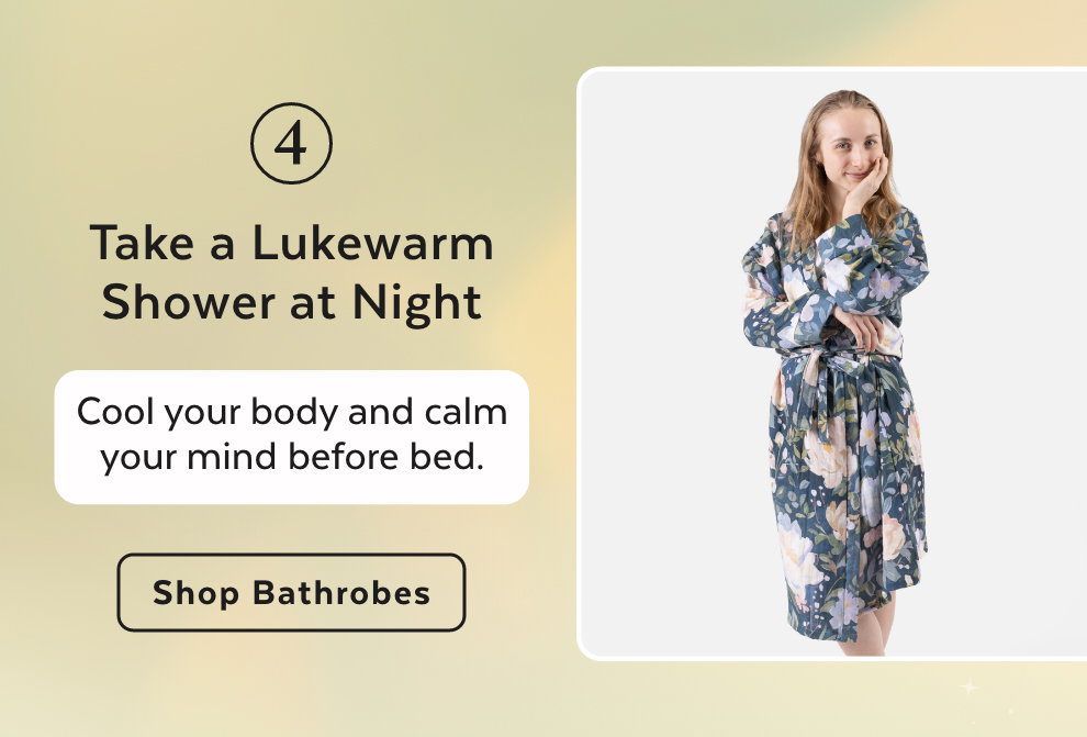 4. Take a Lukewarm Shower at Night - Cool your body and calm your mind before bed. Shop Bathrobes