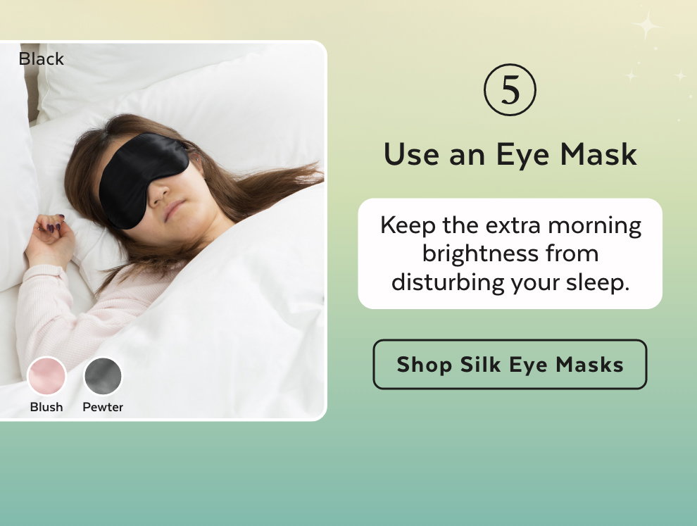5. Use an Eye Mask - Keep the extra morning brightness from disturbing your sleep. Shop Silk Eye Masks