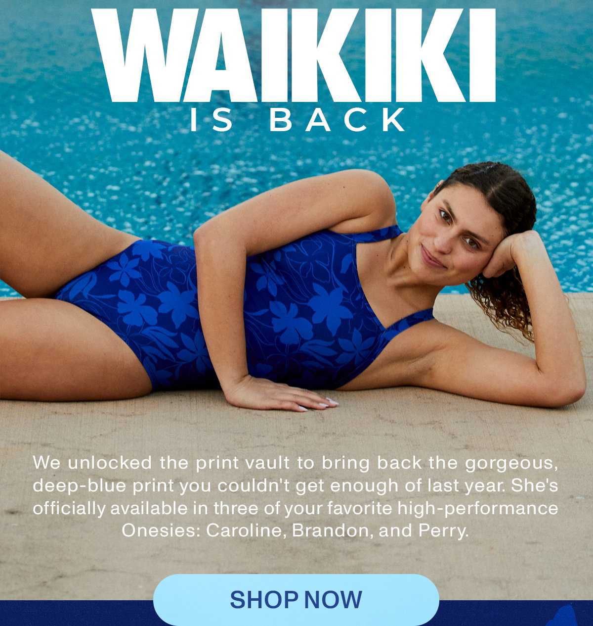 Waikiki Is Back - We unlocked the print vault to bring back the gorgeous, deep-blue print you couldn't get enough of last year. She's officially available in three of your favorite high-performance onesies: Caroline, Brandon, and Perry. Shop now.