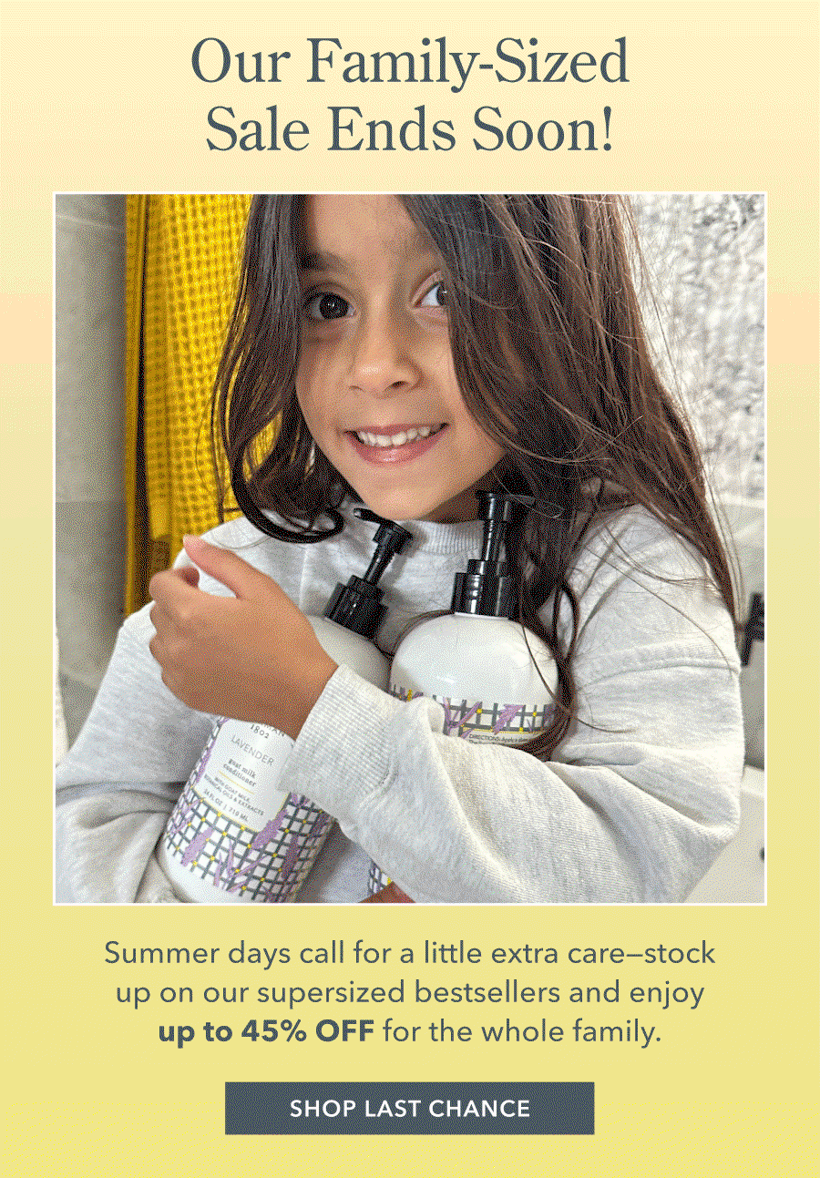 Our Family-Sized Sale Ends Soon! Summer days call for a little extra care-- stock up on our supersized bestsellers and enjoy up to 45% OFF for the whole family. SHOP LAST CHANCE