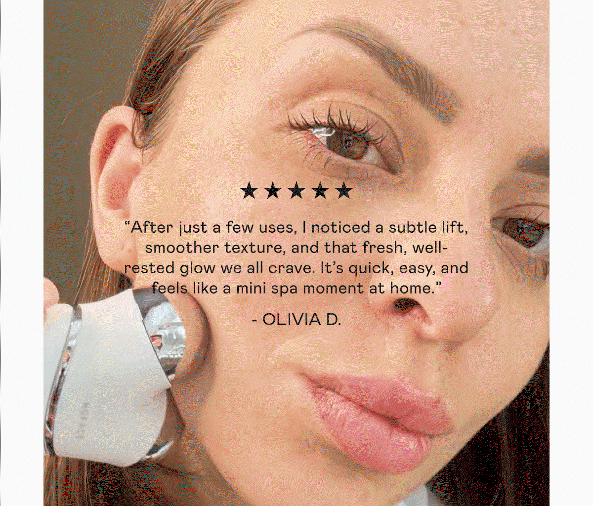 “After just a few uses, I noticed a subtle lift, smoother texture, and that fresh, well-rested glow we all crave. It’s quick, easy, and feels like a mini spa moment at home.” - Olivia D. | “I was really looking forward to trying this device, and it's definitely worth the hype. After using it, my face felt more awake, with a better contour and a super-beautiful glow. Plus, the Aqua Gel is incredibly hydrating.” - Rossy