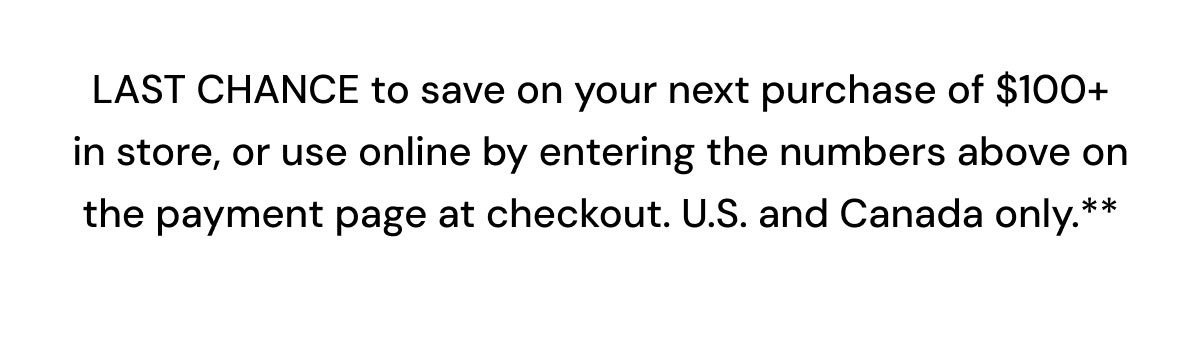 Save on your next purchase of $100+ in store, or use online by entering the numbers above on the payment page at checkout.