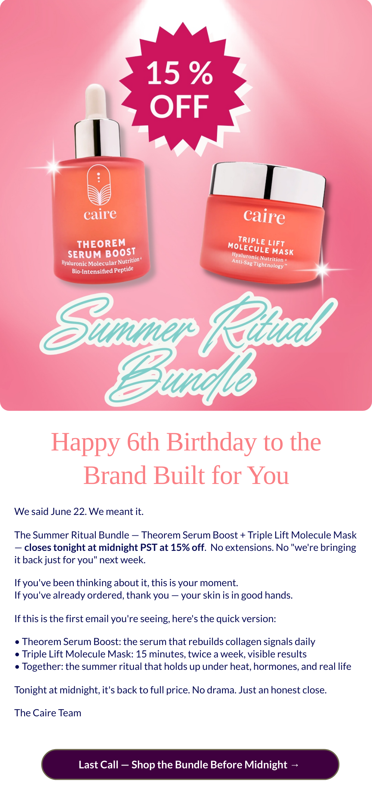  Happy 6th Birthday to the Brand Built for You We said June 22. We meant it.The Summer Ritual Bundle — Theorem Serum Boost + Triple Lift Molecule Mask — closes tonight at midnight PST at 15% off.nbsp; No extensions. No were bringing it back just for you next week.If youve been thinking about it, this is your moment.If youve already ordered, thank you — your skin is in good hands.If this is the first email youre seeing, heres the quick version:• Theorem Serum Boost: the serum that rebuilds collagen signals daily• Triple Lift Molecule Mask: 15 minutes, twice a week, visible results• Together: the summer ritual that holds up under heat, hormones, and real lifeTonight at midnight, its back to full price. No drama. Just an honest close.The Caire Team  Last Call — Shop the Bundle Before Midnight →nbsp;