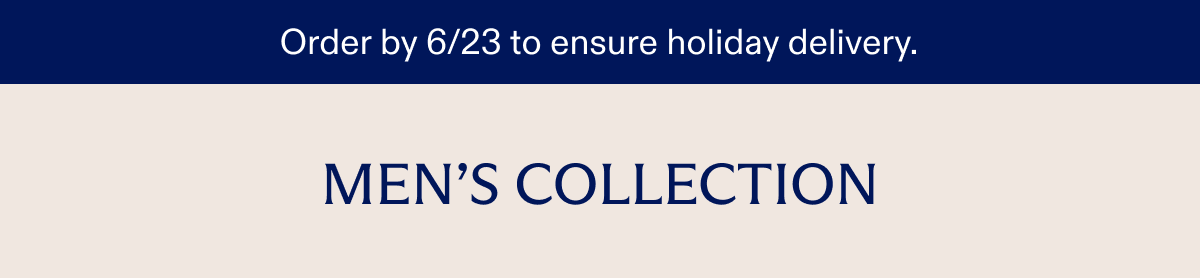 Order by 6/23 to ensure holiday delivery. MEN'S COLLECTION