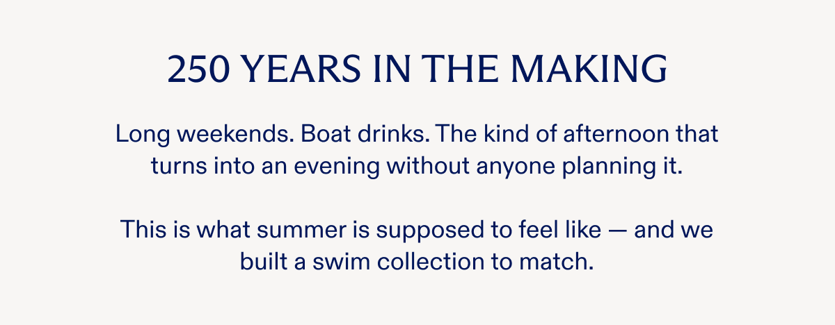 250 YEARS IN THE MAKING Long weekends. Boat drinks. The kind of afternoon that turns into an evening without anyone planning it. This is what summer is supposed to feel like - and we built a swim collection to match.