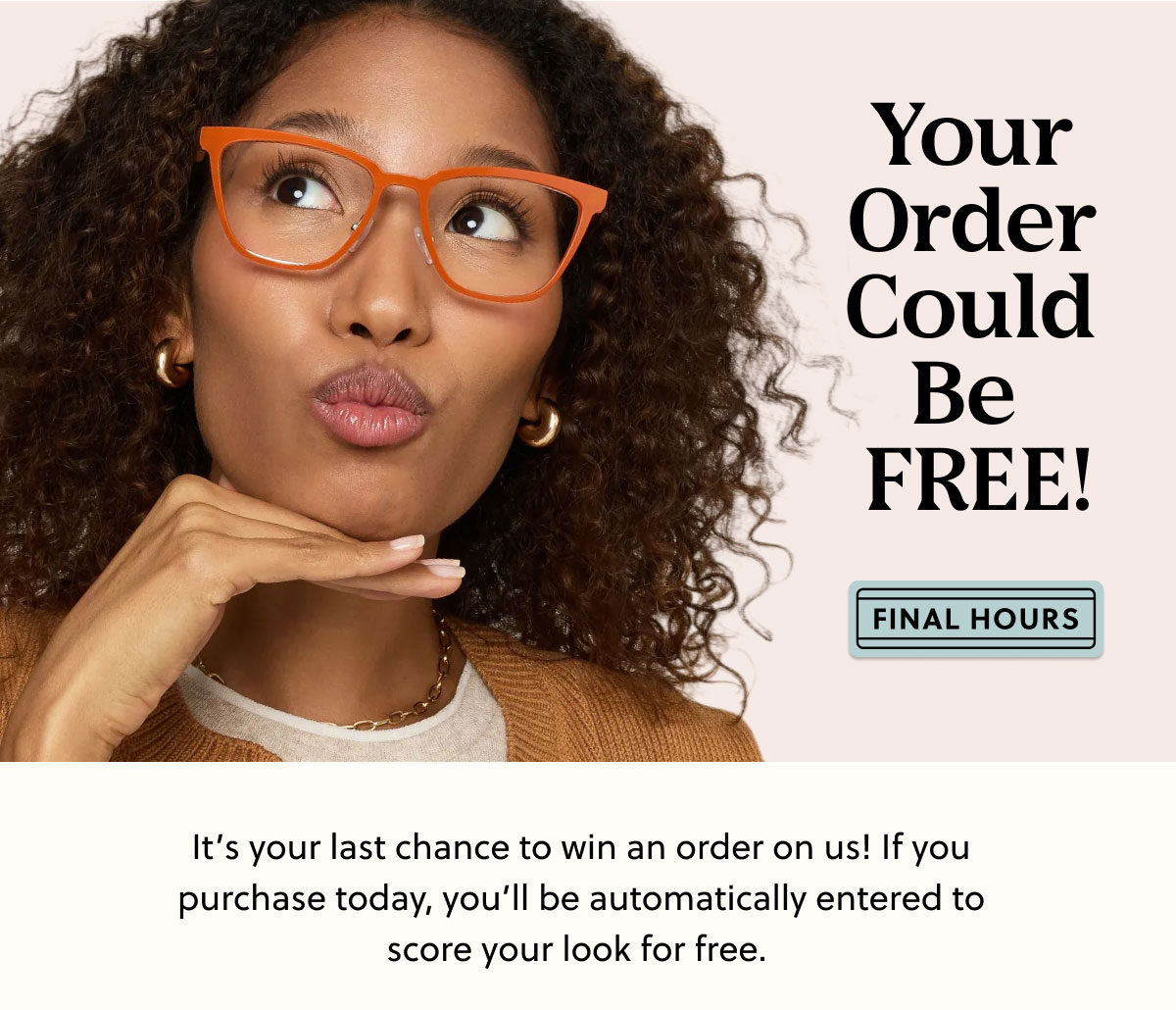 Your Order Could Be Free! It’s your last chance to win an order on us! If you purchase today, you’ll be automatically entered to score your look for free.   The winners will be notified via email—stay tuned 👀.