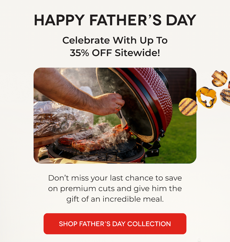 HAPPY FATHER’S DAY Celebrate With Up To 35% OFF Sitewide! Don’t miss your last chance to save on premium cuts and give him the gift of an incredible meal. SHOP FATHER’S DAY COLLECTION