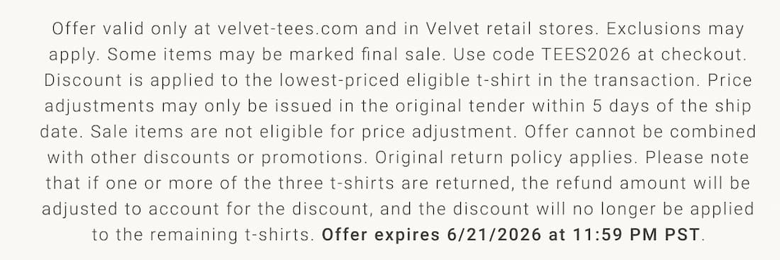 Text reads: Offer valid only at velvet-tees.com and in Velvet retail stores. Exclusions may apply. Some items may be marked final sale. Use code TEES2026 at checkout. Discount is applied to the lowest-priced eligible t-shirt in the transaction. Price adjustments may only be issued in the original tender within 5 days of the ship date. Sale items are not eligible for price adjustment. Offer cannot be combined with other discounts or promotions. Original return policy applies. Please note that if one or more of the three t-shirts are returned, the refund amount will be adjusted to account for the discount, and the discount will no longer be applied to the remaining t-shirts. Offer expires 6/21/2026 at 11:59 PM PST.
