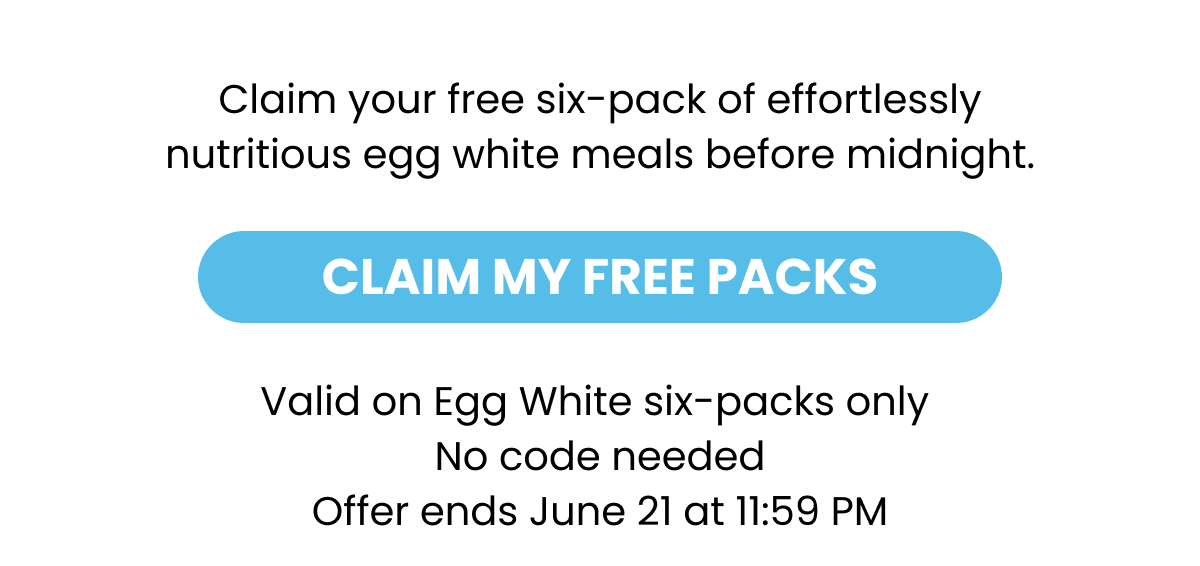 Claim your free six-pack of effortlessly nutritious egg white meals before midnight.  CLAIM MY FREE PACKS  Valid on Egg White six-packs only No code needed Offer ends June 21 at 11:59 PM