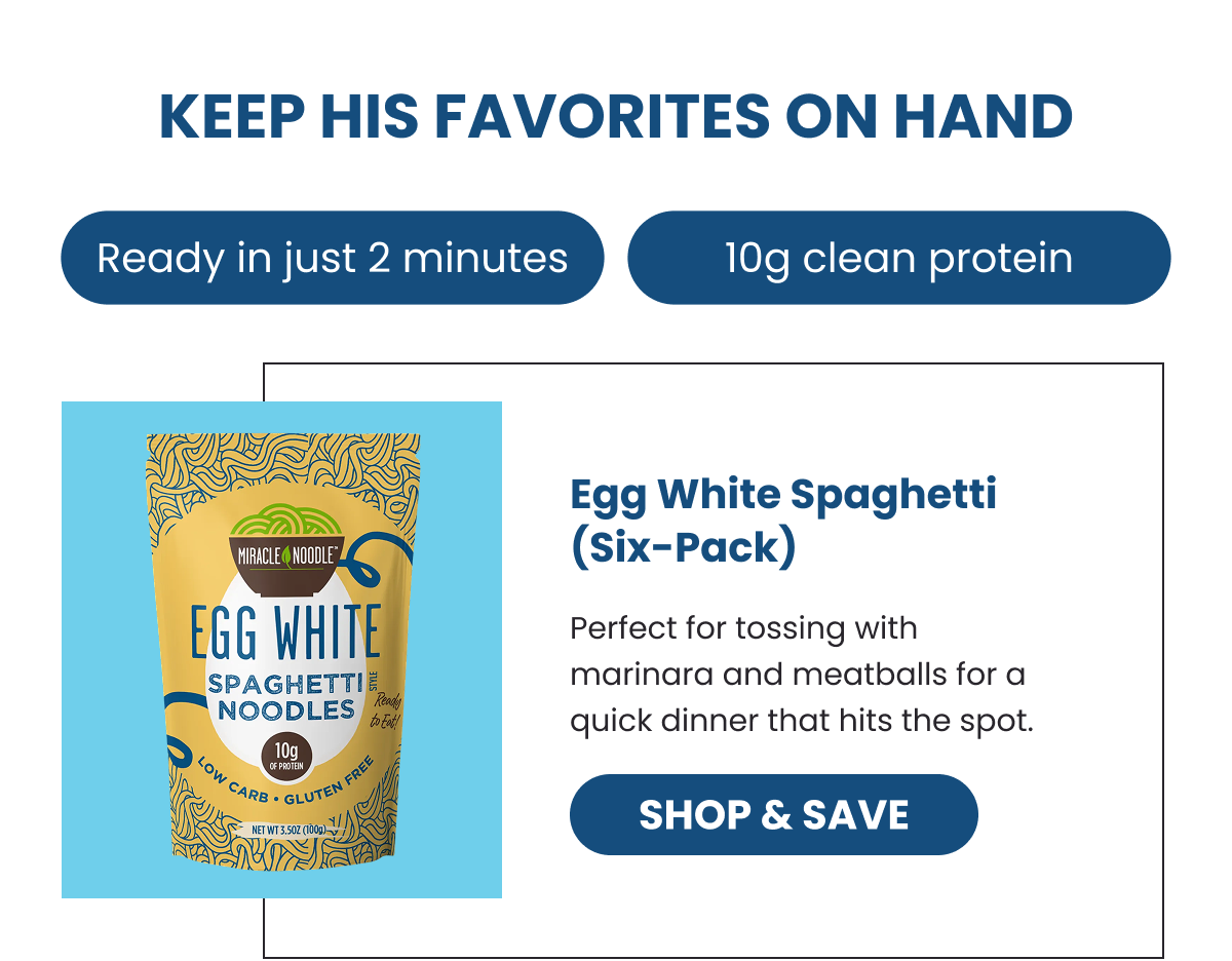 KEEP HIS FAVORITES ON HAND  Ready in just 2 minutes   10g clean protein  Egg White Spaghetti (Six-Pack) Perfect for tossing with marinara and meatballs for a quick dinner that hits the spot. -- SHOP & SAVE