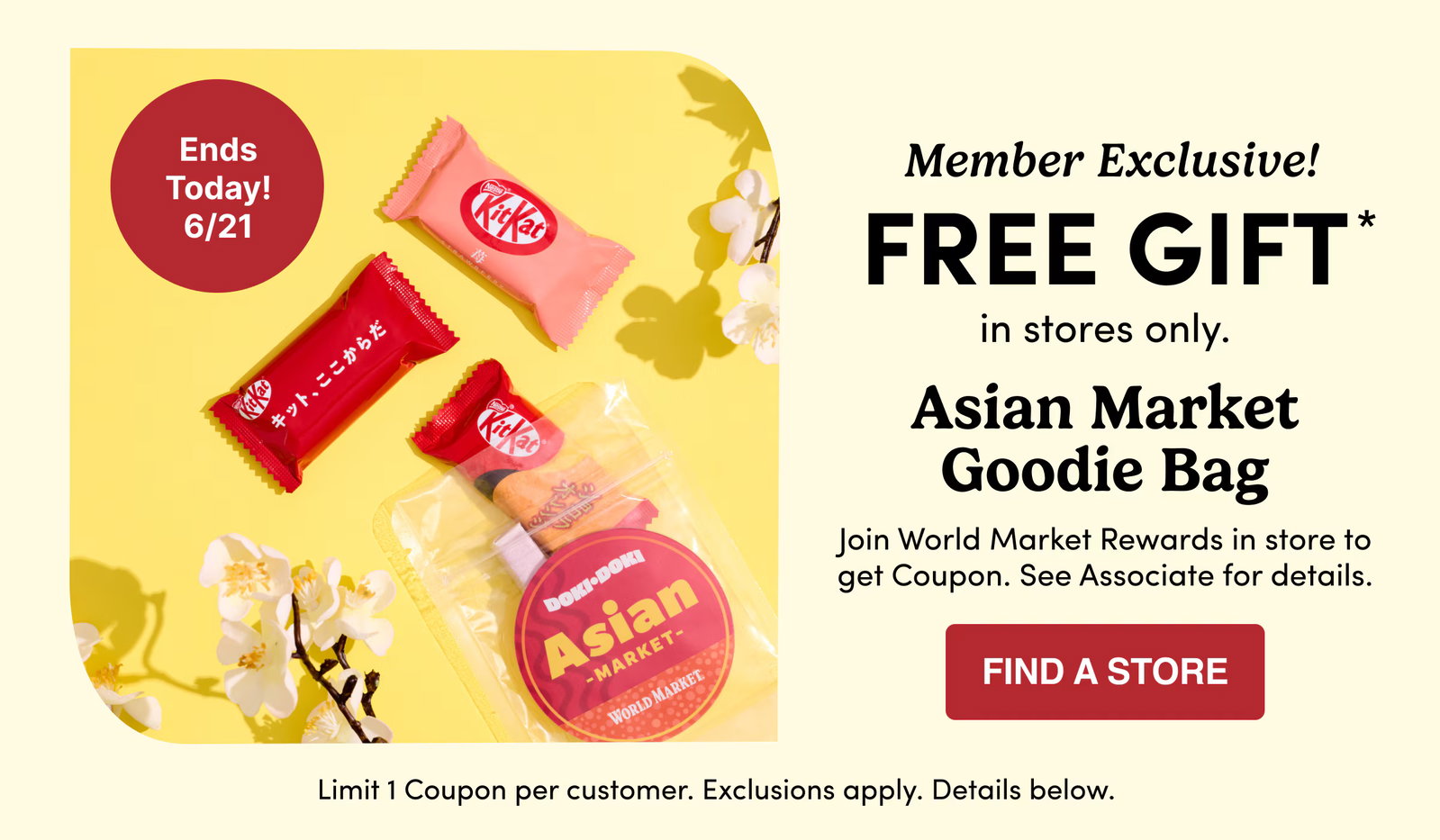 Member Exclusive! | FREE GIFT* | in stores only. | Asian Market Goodie Bag | Join World Market Rewards in store to get Coupon. See Associate for details. | Find a store | Limit 1 Coupon per customer. Exclusions apply. Details below.