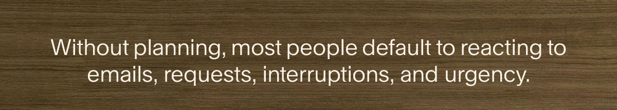 Without planning, most people default to reacting to emails, requests, interruptions, and urgency