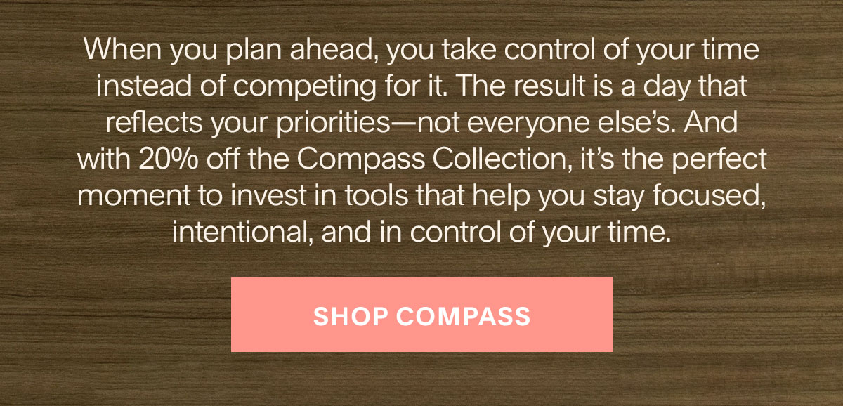 When you plan ahead, you take control of your time instead of competing for it. The result is a day that reflects your priorities—not everyone else’s. And with 20% off the Compass Collection, it’s the perfect moment to invest in tools that help you stay focused, intentional, and in control of your time. Shop Compass.