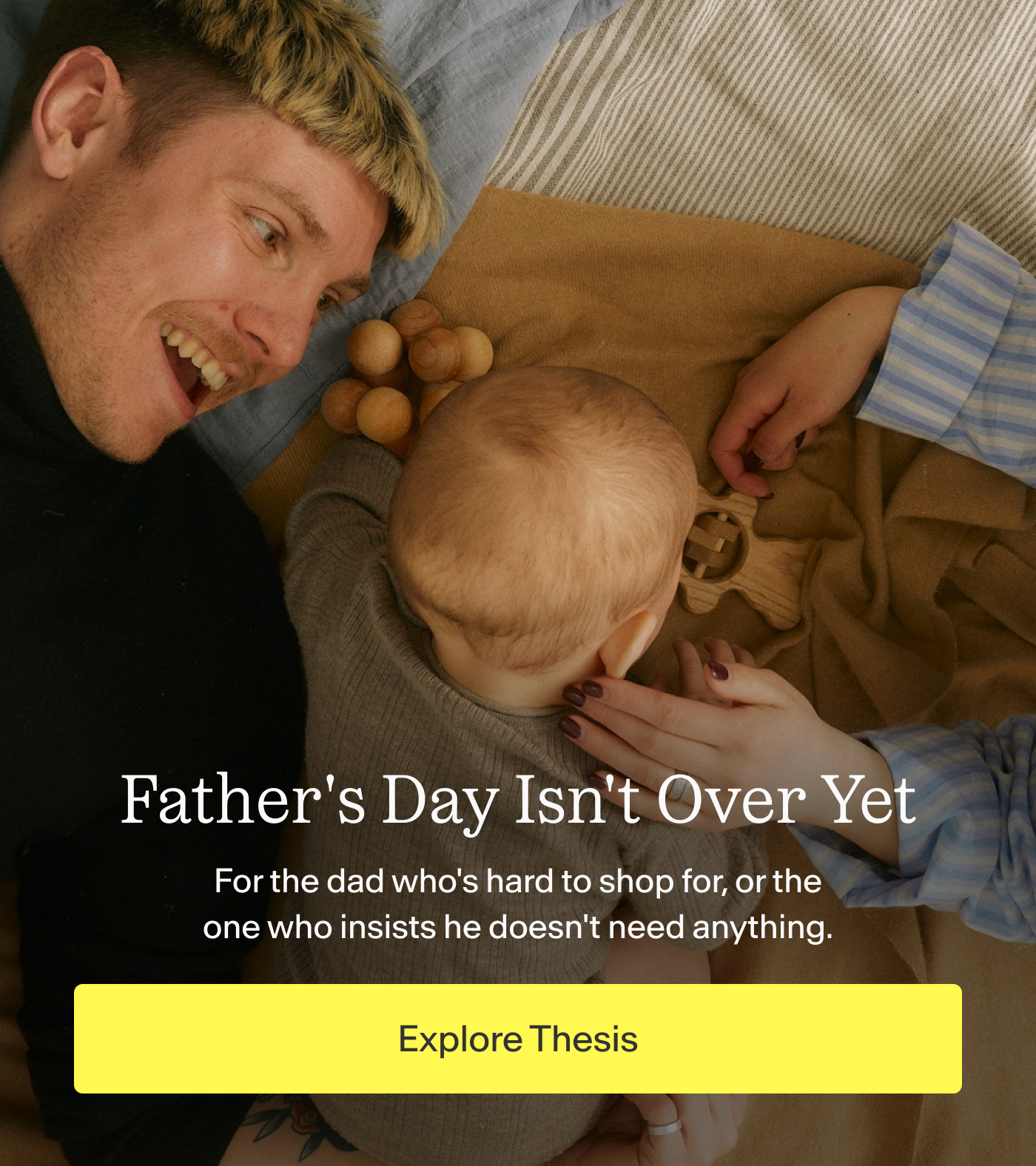 Father's Day Isn't Over Yet    For the dad who's hard to shop for, or the one who insists he doesn't need anything.    |  Explore Thesis