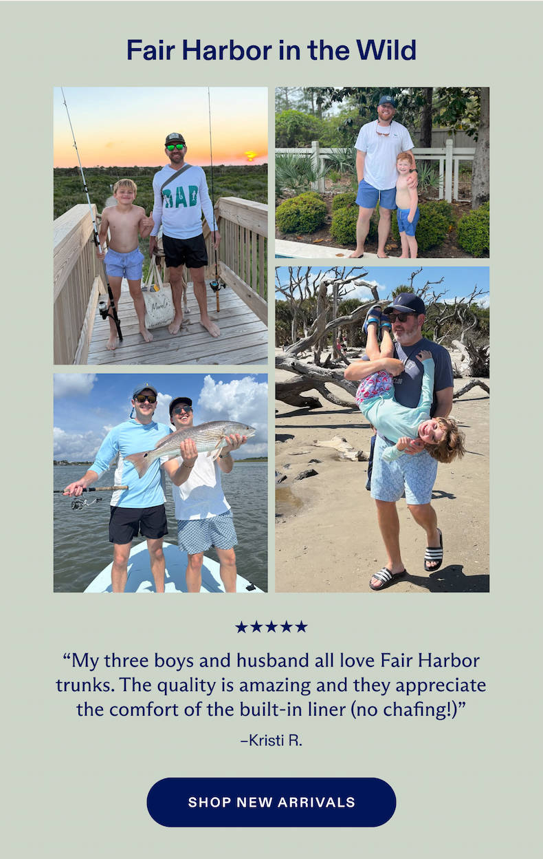 Fair Harbor in the Wild My three boys and husband all love Fair Harbor trunks. The quality is amazing and they appreciate the comfort of the built-in liner (no chafing!)" -Kristi R. SHOP NEW ARRIVALS