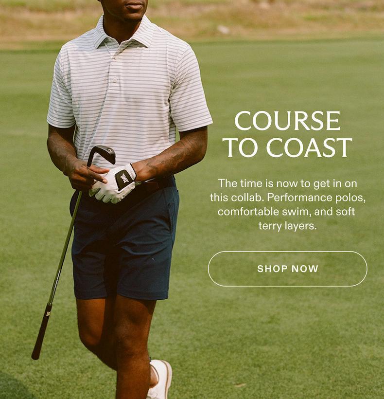 COURSE TO COAST The time is now to get in on this collab. Performance polos, comfortable swim, and soft terry layers. SHOP NOW