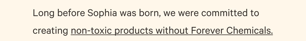 Long before Sophia was born, we were committed to creating non-toxic products without Forever Chemicals. 