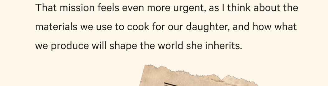That mission feels even more urgent, as I think about the materials we use to cook for our daughter, and how what we produce will shape the world she inherits.