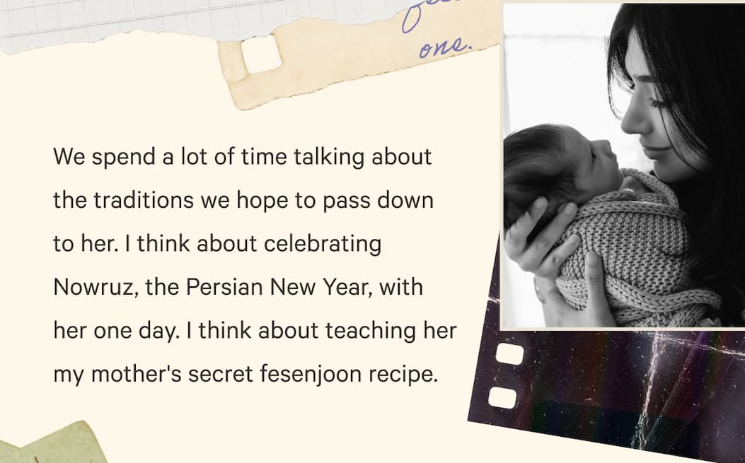 We spend a lot of time talking about the traditions we hope to pass down to her. I think about celebrating Nowruz, the Persian New Year, with her one day. I think about teaching her my mother's secret fesenjoon recipe.