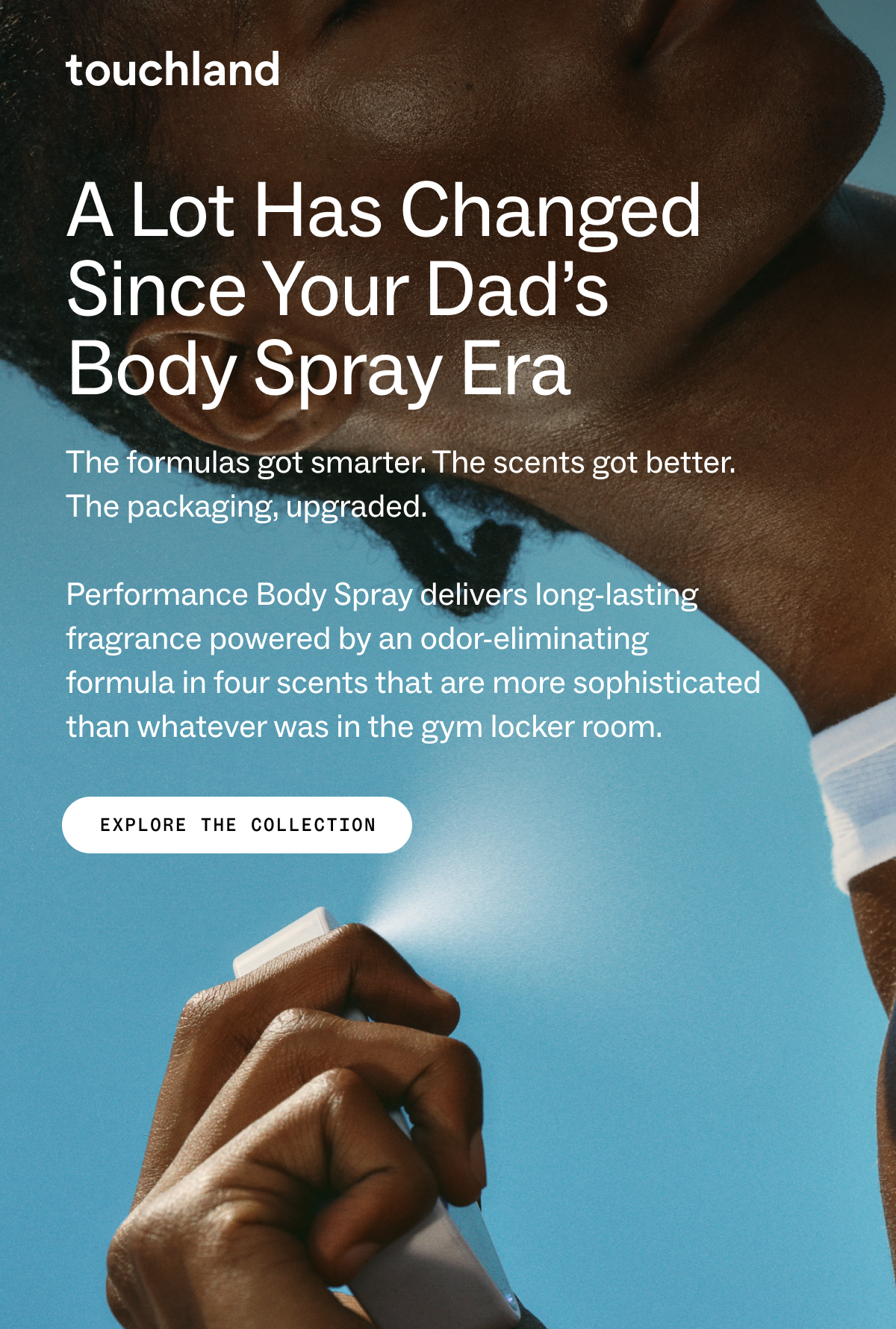 Touchland A lot has changed since your dad’s  body spray era The formulas got smarter. The scents got better. The packaging, upgraded.   Performance Body Spray delivers long-lasting fragrance powered by an odor-eliminating formula in four scents that are more sophisticated than whatever was in the gym locker room. EXPLORE THE COLLECTION