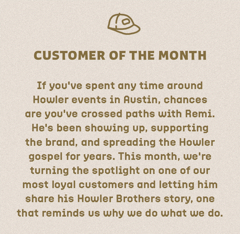 If you've spent any time around Howler events in Austin, chances are you've crossed paths with Remi. He's been showing up, supporting the brand, and spreading the Howler gospel for years. This month, we're turning the spotlight on one of our most loyal customers and letting him share his Howler Brothers story, one that reminds us why we do what we do.