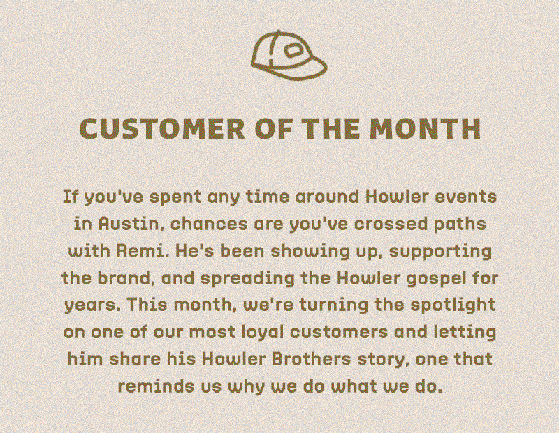 If you've spent any time around Howler events in Austin, chances are you've crossed paths with Remi. He's been showing up, supporting the brand, and spreading the Howler gospel for years. This month, we're turning the spotlight on one of our most loyal customers and letting him share his Howler Brothers story, one that reminds us why we do what we do.