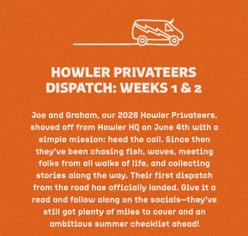 Joe and Graham, our 2026 Howler Privateers, shoved off from Howler HQ on June 4th with a simple mission: heed the call. Since then they've been chasing fish, waves, meeting folks from all walks of life, and collecting stories along the way. Their first dispatch from the road has officially landed. Give it a read and follow along on the socials—they've still got plenty of miles to cover and an ambitious summer checklist ahead!