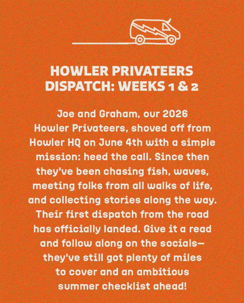 Joe and Graham, our 2026 Howler Privateers, shoved off from Howler HQ on June 4th with a simple mission: heed the call. Since then they've been chasing fish, waves, meeting folks from all walks of life, and collecting stories along the way. Their first dispatch from the road has officially landed. Give it a read and follow along on the socials—they've still got plenty of miles to cover and an ambitious summer checklist ahead!