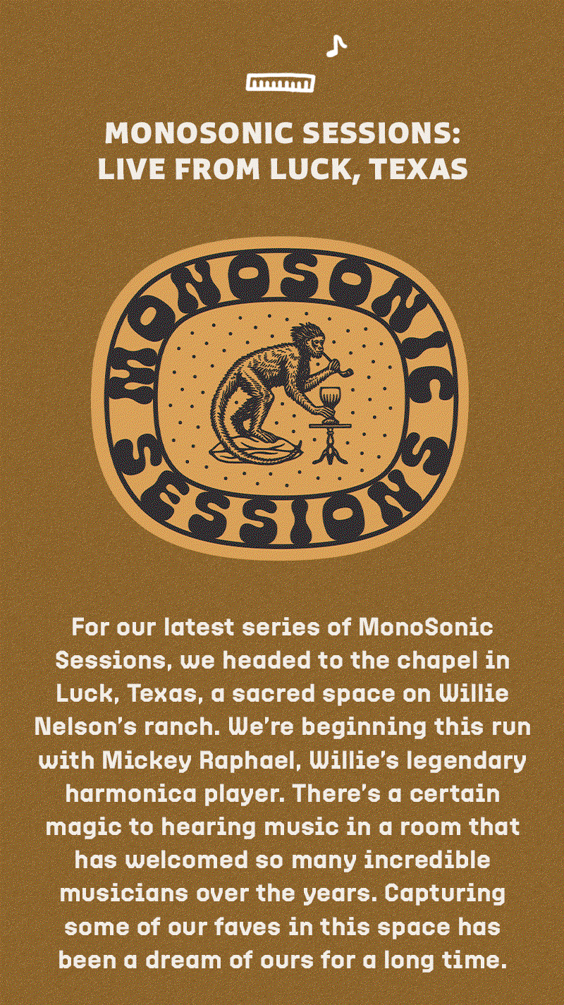 For our latest series of MonoSonic Sessions, we headed to the chapel in Luck, Texas, a sacred space on Willie Nelson’s ranch. We’re beginning this run with Mickey Raphael, Willie’s legendary harmonica player. There’s a certain magic to hearing music in a room that has welcomed so many incredible musicians over the years. Capturing some of our faves in this space has been a dream of ours for a long time. 