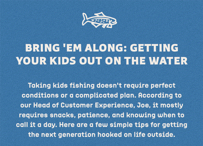 Taking kids fishing doesn't require perfect conditions or a complicated plan. According to our Head of Customer Experience, Joe, it mostly requires snacks, patience, and knowing when to call it a day. Here are a few simple tips for getting the next generation hooked on life outside.