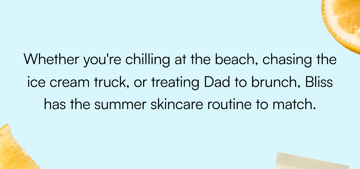 Whether you're chilling at the beach, chasing the ice cream truck, or treating Dad to brunch, Bliss has the summer skincare routine to match.