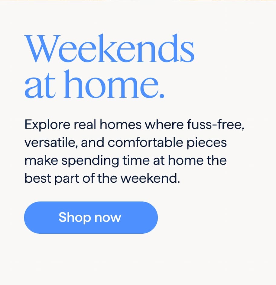 Weekends at home. Explore real homes where fuss-free, versatile, and comfortable pieces make spending time at home the best part of the weekend. Shop now .