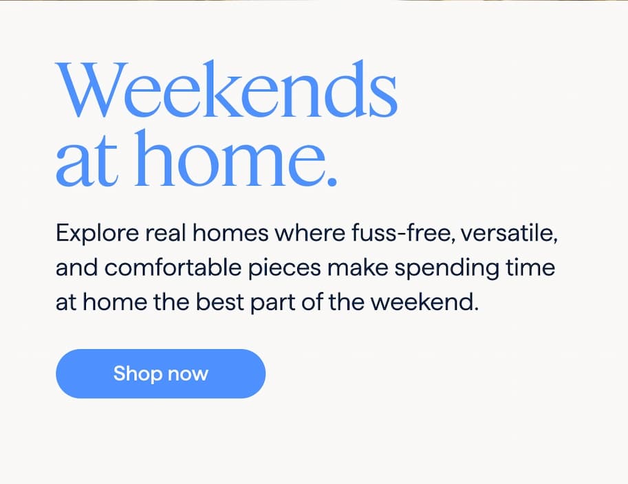 Weekends at home. Explore real homes where fuss-free, versatile, and comfortable pieces make spending time at home the best part of the weekend. Shop now .