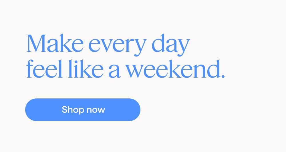 Make every day feel like a weekend. Shop now.