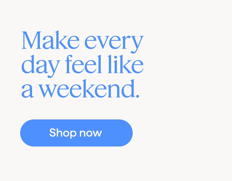 Make every day feel like a weekend. Shop now.
