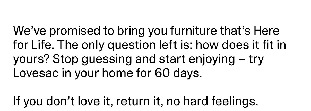 We’ve promised to bring you furniture that’s Here for Life. The only question left is: how does it fit in yours? Stop guessing and start enjoying – try Lovesac in your home for 60 days. If you don’t love it, return it, no hard feelings.