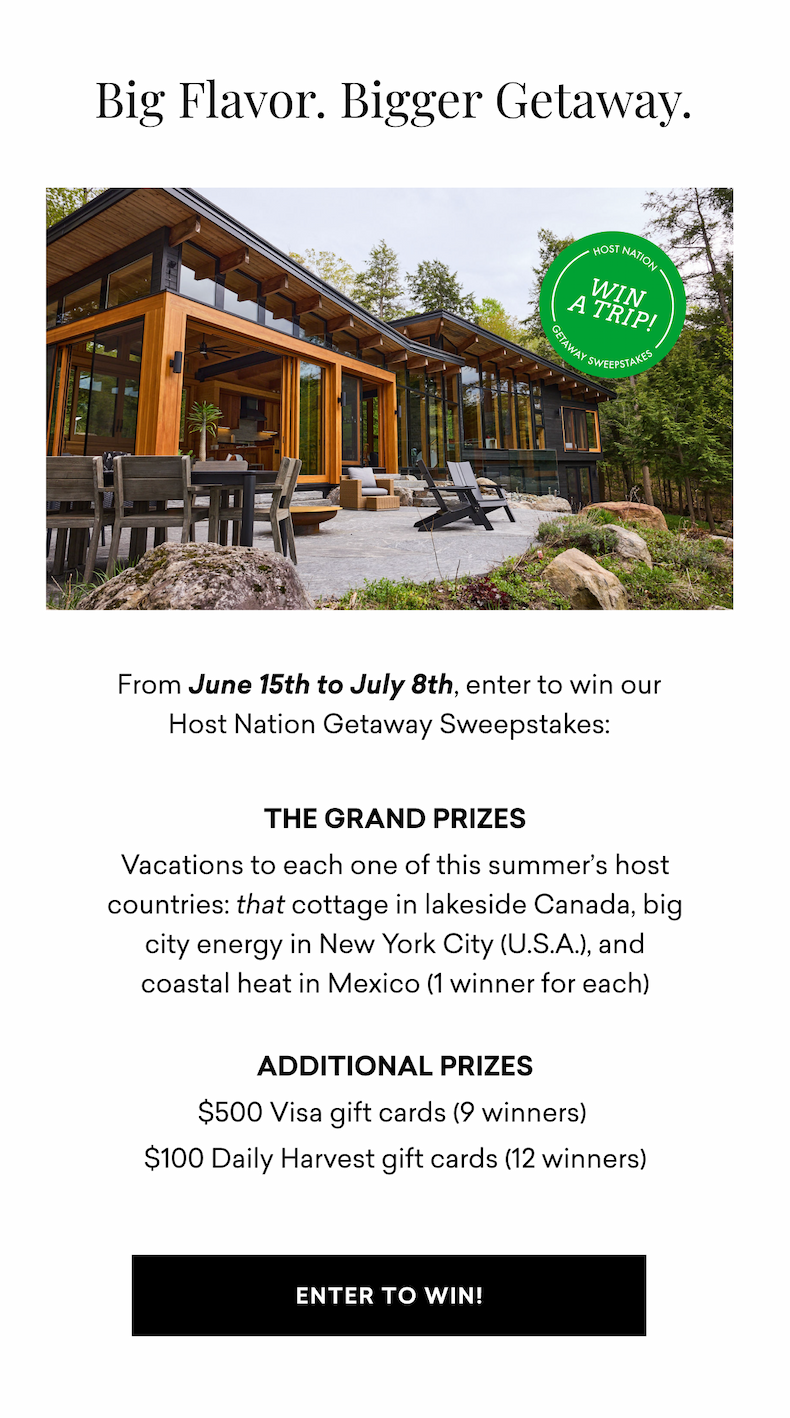 Big Flavor. Bigger Getaway. From June 15th to July 8th, enter to win our Host Nation Getaway Sweepstakes:  THE GRAND PRIZES Vacations to each one of this summer’s host countries: that cottage in lakeside Canada, big city energy in New York City (U.S.A.), and coastal heat in Mexico (1 winner for each)  Additional Prizes $500 Visa gift cards (9 winners)  $100 Daily Harvest gift cards (12 winners) | ENTER TO WIN!