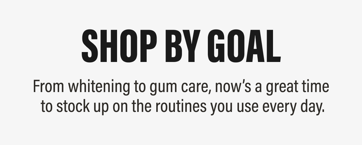 Shop by Goal - From whitening to gum care, now’s a great time  to stock up on the routines you use every day.