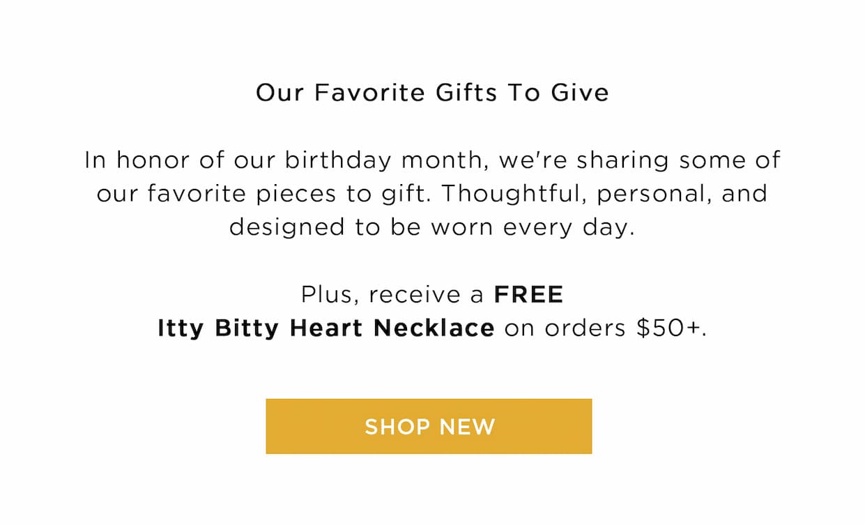 Our Favorite Gifts To Give In honor of our birthday month, we're sharing some of our favorite pieces to gift. Thoughtful, personal, and designed to be worn every day. Plus, receive a FREE Itty Bitty Heart Necklace on orders $50+. SHOP NEW