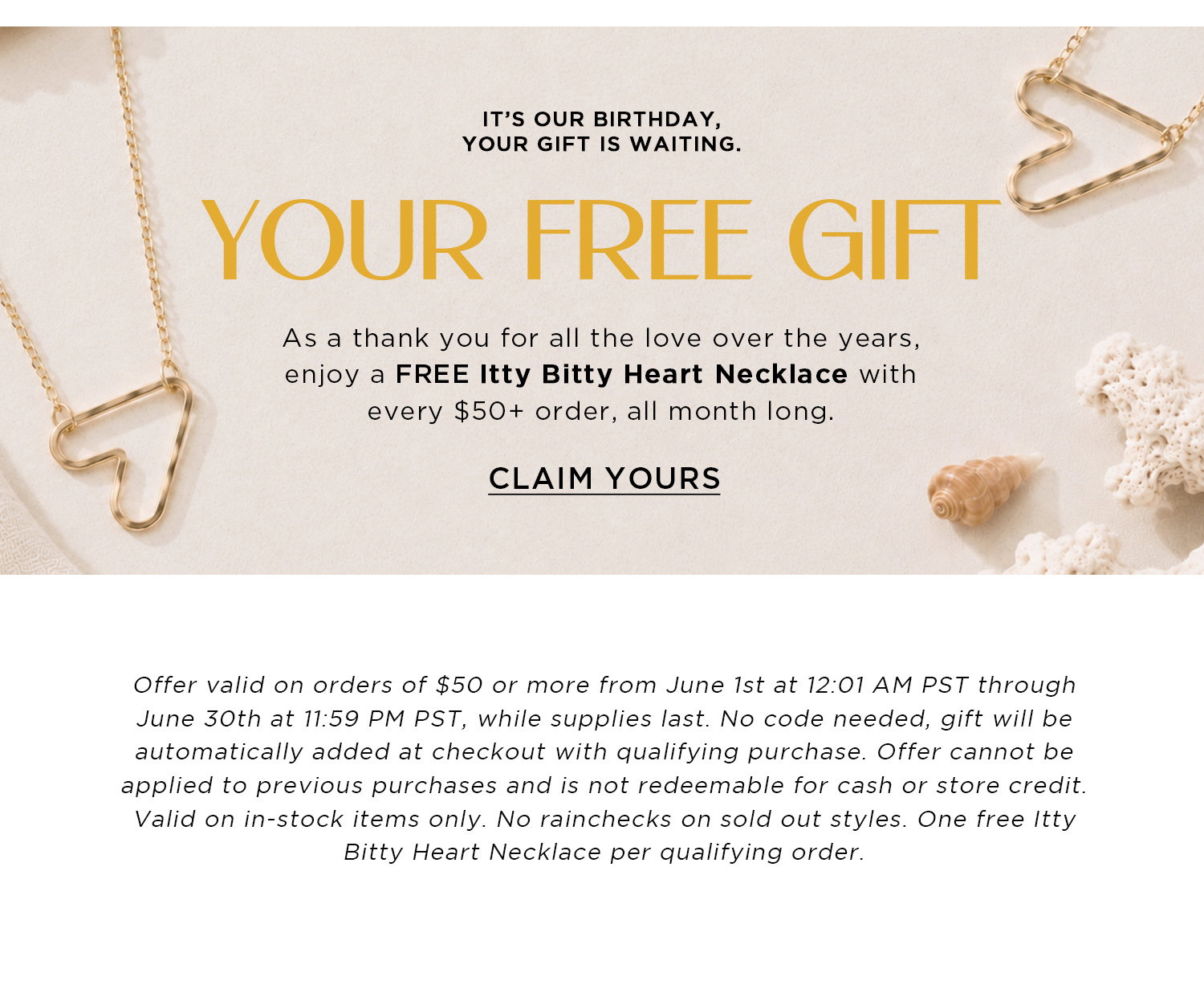 IT'S OUT BIRTHDAY YOUR GIFT IS WAITING. YOUR FREE GIFT. AS A THANK YOU FOR ALL THE LOVE OVER THE YEARS, ENJOY A FREE ITTY BITTY HEART NECKLACE WITH EVERY $50+ ORDER, ALL MONTH LONG | CLAIM YOURS