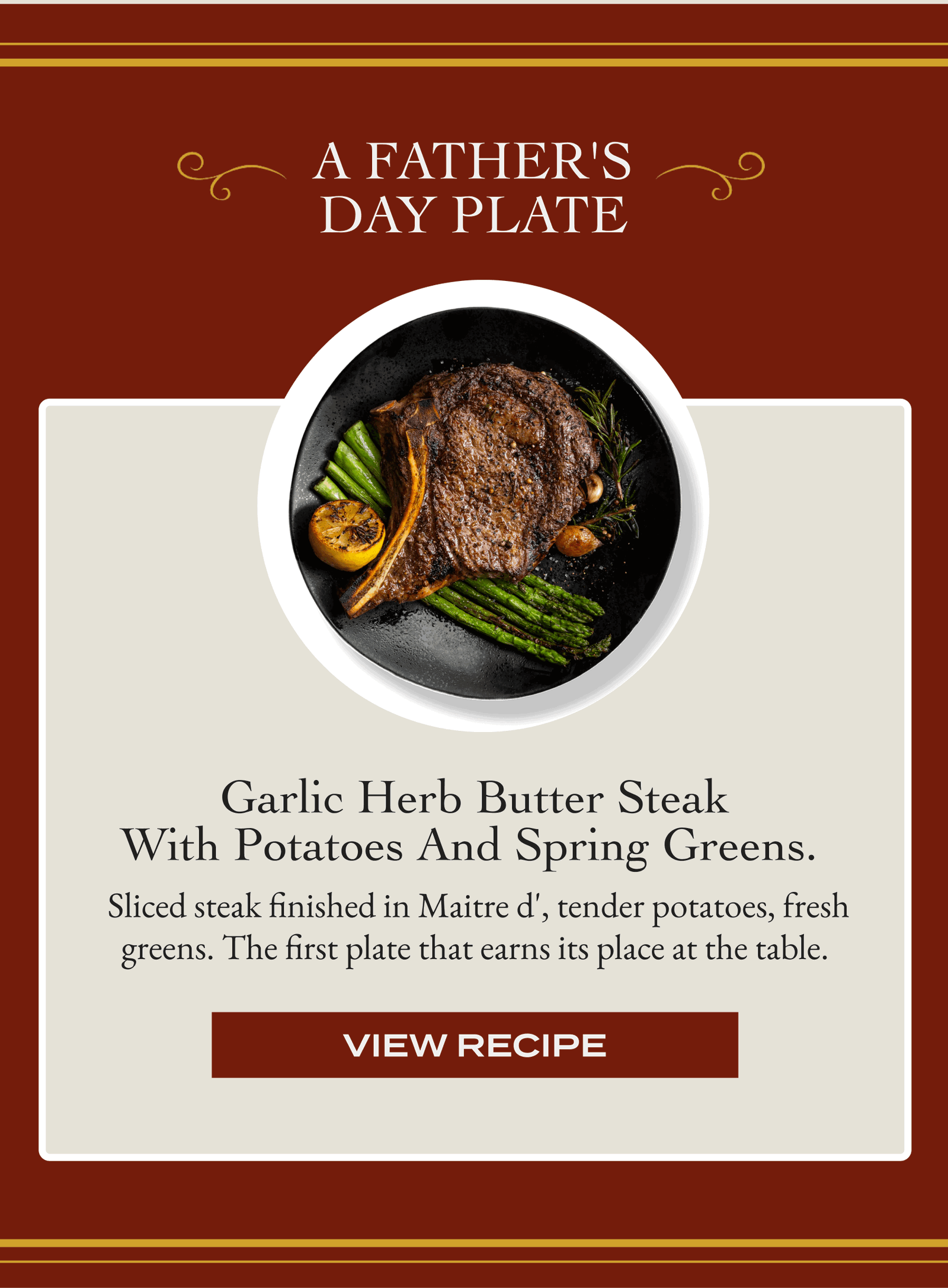 A Father's Day Plate  Garlic Herb Butter Steak with Potatoes and Spring Greens.   Sliced steak finished in Maitre d', tender potatoes, fresh greens. The first plate that earns its place at the table. [VIEW RECIPE]