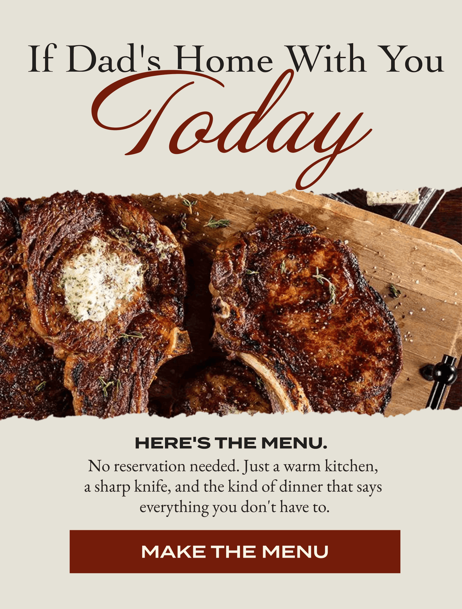  If Dad's Home with you today Here's the menu. No reservation needed. Just a warm kitchen,  a sharp knife, and the kind of dinner that says  everything you don't have to. [MAKE THE MENU]