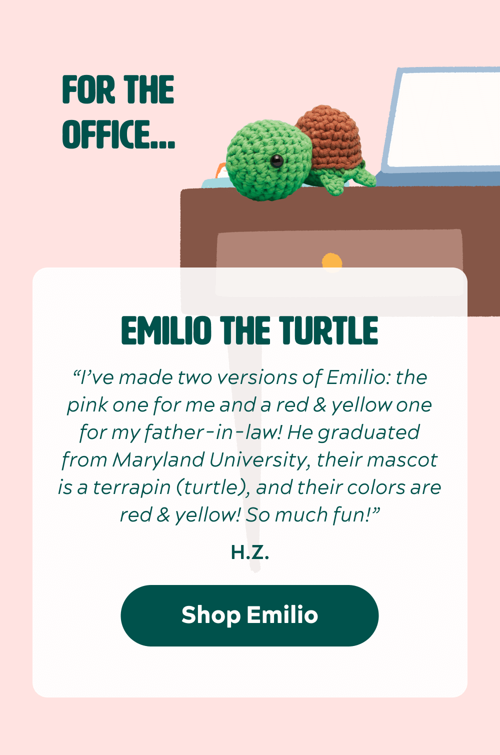 Emilio the Turtle “I’ve made two versions of Emilio: the pink one for me and a red & yellow one for my father-in-law! He graduated from Maryland University, their mascot is a terrapin (turtle), and their colors are red & yellow! So much fun!” -HZ [Shop Emilio]