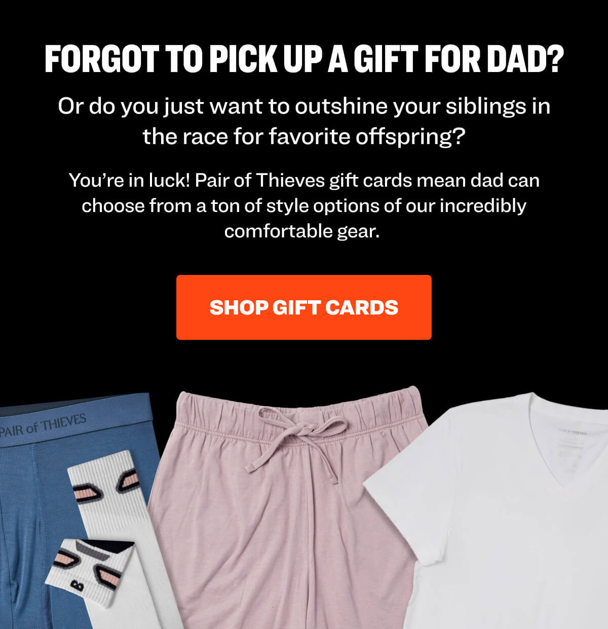 Forgot to pick up a gift for Dad? Or do you just want to outshine your siblings in the race for favorite offspring? You’re in luck! Pair of Thieves gift cards mean dad can choose from a ton of style options of our incredibly comfortable gear.  Shop Gift Cards
