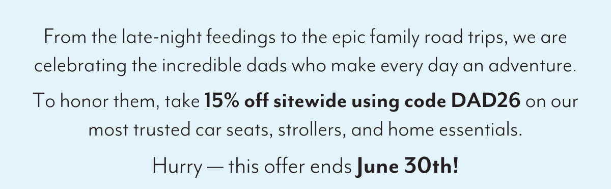 From the late-night feedings to the epic family road trips, we are celebrating the incredible dads who make every day an adventure. To honor them, take 15% off sitewide using code DAD26 on our most trusted car seats, strollers, and home essentials. Hurry — this offer ends June 30th!