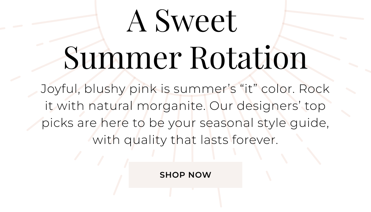 A Sweet Summer Rotation - Joyful, blushy pink is summer’s “it” color. Rock it with natural morganite. Our designers’ top picks are here to be your seasonal style guide, with quality that lasts forever. Shop Now >