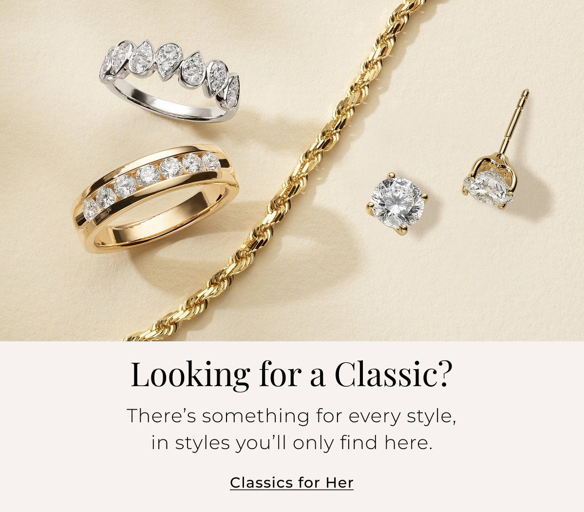 Looking for a Classic? There’s something for every style, in styles you’ll only find here. Classics for Her > 