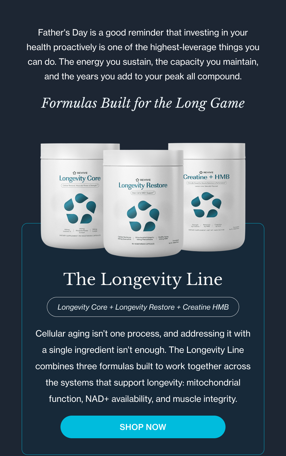 Father's Day is a good reminder that investing in your health proactively is one of the highest-leverage things you can do. The energy you sustain, the capacity you maintain, and the years you add to your peak all compound. — Formulas Built for the Long Game The Longevity Line Longevity Core + Longevity Restore + Creatine HMB Cellular aging isn’t one process, and addressing it with a single ingredient isn’t enough. The Longevity Line combines three formulas built to work together across the systems that support longevity: mitochondrial function, NAD+ availability, and muscle integrity.
