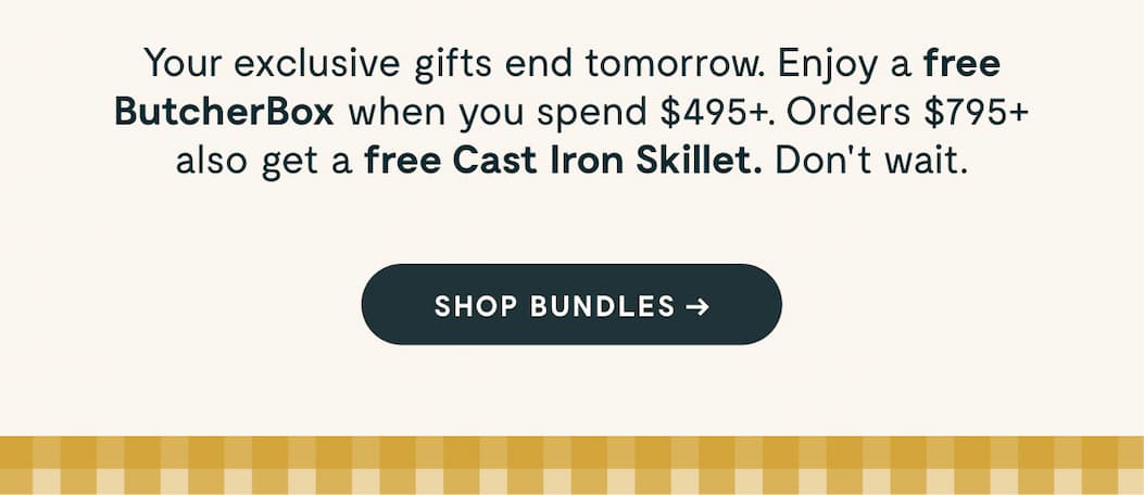 Your exclusive gifts end tomorrow. Enjoy a free ButcherBox when you spend $495+. Orders $795+ also get a free Cast Iron Grill Pan. Don't wait. [[SHOP BUNDLES ➔]]